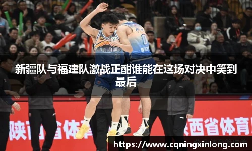 新疆队与福建队激战正酣谁能在这场对决中笑到最后